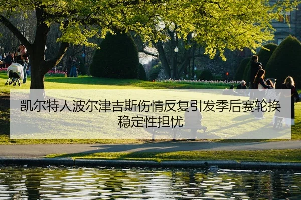 凯尔特人波尔津吉斯伤情反复引发季后赛轮换稳定性担忧