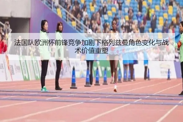 法国队欧洲杯前锋竞争加剧下格列兹曼角色变化与战术价值重塑