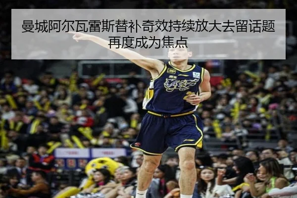 曼城阿尔瓦雷斯替补奇效持续放大去留话题再度成为焦点