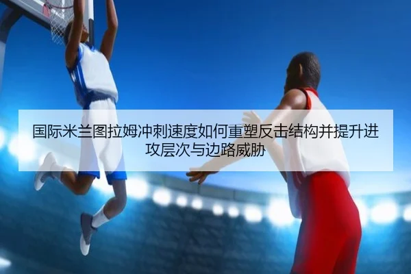 国际米兰图拉姆冲刺速度如何重塑反击结构并提升进攻层次与边路威胁