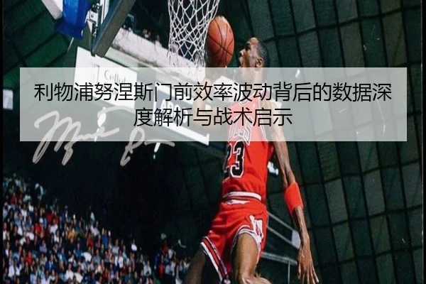 利物浦努涅斯门前效率波动背后的数据深度解析与战术启示